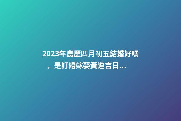 2023年農歷四月初五結婚好嗎，是訂婚嫁娶黃道吉日嗎
